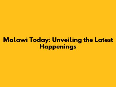 Malawi Today: Unveiling the Latest Happenings