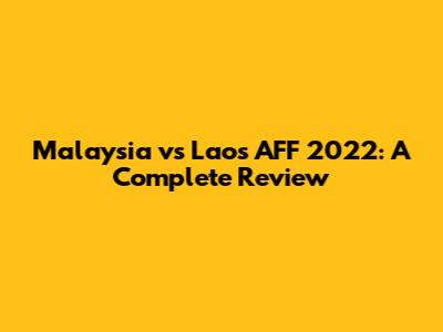 Malaysia vs Laos AFF 2022: A Complete Review