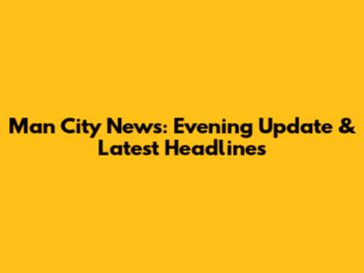 Man City News: Evening Update & Latest Headlines
