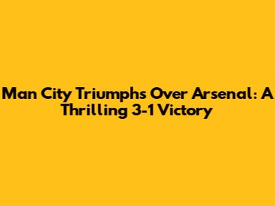 Man City Triumphs Over Arsenal: A Thrilling 3-1 Victory