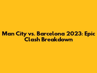 Man City vs. Barcelona 2023: Epic Clash Breakdown