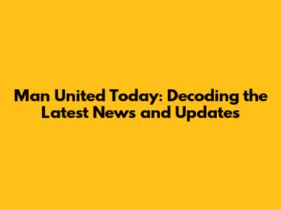 Man United Today: Decoding the Latest News and Updates