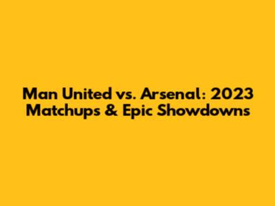 Man United vs. Arsenal: 2023 Matchups & Epic Showdowns
