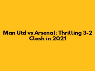 Man Utd vs Arsenal: Thrilling 3-2 Clash in 2021