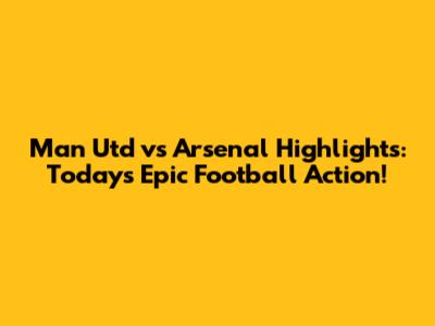 Man Utd vs Arsenal Highlights: Today's Epic Football Action!