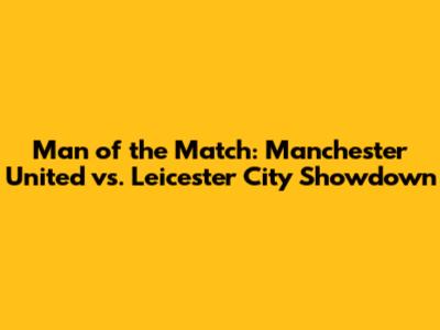 Man of the Match: Manchester United vs. Leicester City Showdown