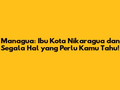 Managua: Ibu Kota Nikaragua dan Segala Hal yang Perlu Kamu Tahu!