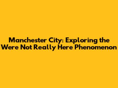 Manchester City: Exploring the 'We're Not Really Here' Phenomenon