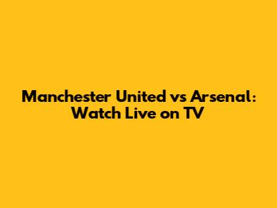 Manchester United vs Arsenal: Watch Live on TV