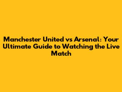 Manchester United vs Arsenal: Your Ultimate Guide to Watching the Live Match
