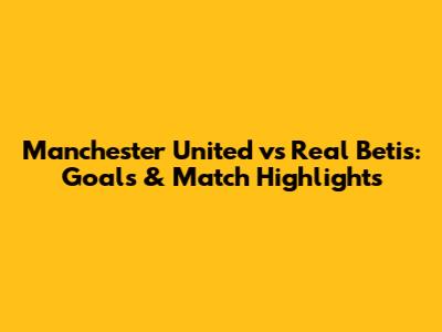 Manchester United vs Real Betis: Goals & Match Highlights