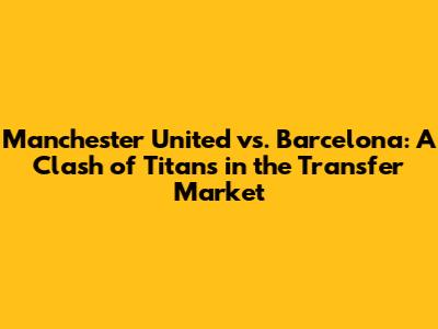 Manchester United vs. Barcelona: A Clash of Titans in the Transfer Market