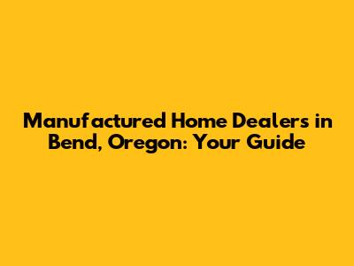 Manufactured Home Dealers in Bend, Oregon: Your Guide