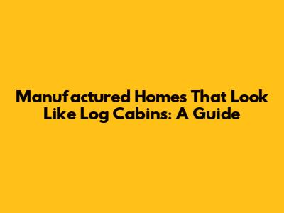 Manufactured Homes That Look Like Log Cabins: A Guide