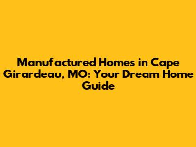 Manufactured Homes in Cape Girardeau, MO: Your Dream Home Guide