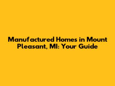 Manufactured Homes in Mount Pleasant, MI: Your Guide
