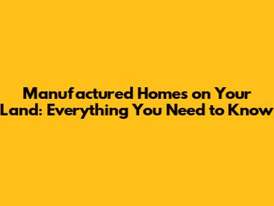Manufactured Homes on Your Land: Everything You Need to Know