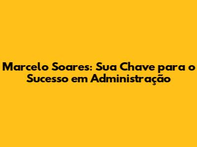 Marcelo Soares: Sua Chave para o Sucesso em Administração