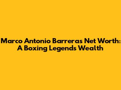 Marco Antonio Barrera's Net Worth: A Boxing Legend's Wealth