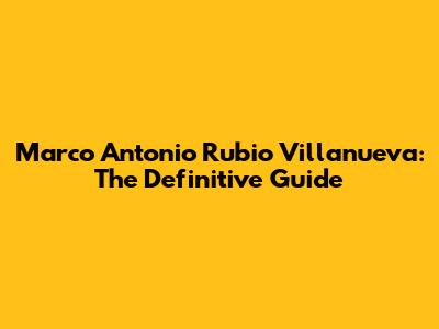 Marco Antonio Rubio Villanueva: The Definitive Guide
