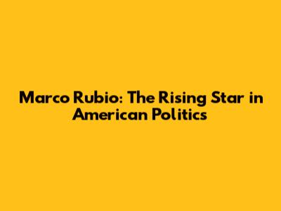 Marco Rubio: The Rising Star in American Politics