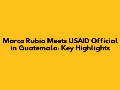 Marco Rubio Meets USAID Official in Guatemala: Key Highlights