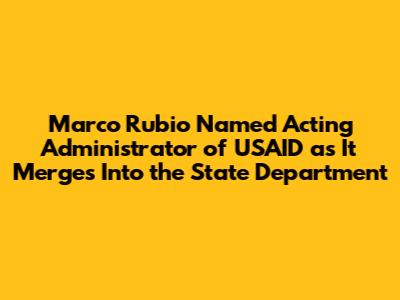Marco Rubio Named Acting Administrator of USAID as It Merges Into the State Department