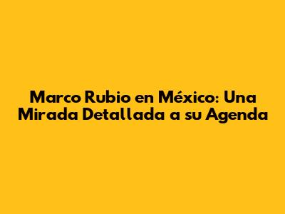 Marco Rubio en México: Una Mirada Detallada a su Agenda