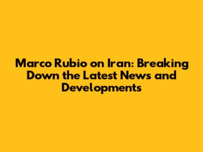 Marco Rubio on Iran: Breaking Down the Latest News and Developments