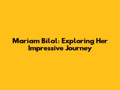 Mariam Bilal: Exploring Her Impressive Journey