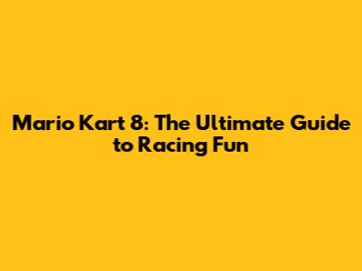 Mario Kart 8: The Ultimate Guide to Racing Fun