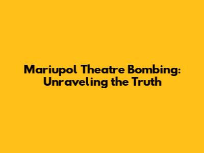 Mariupol Theatre Bombing: Unraveling the Truth