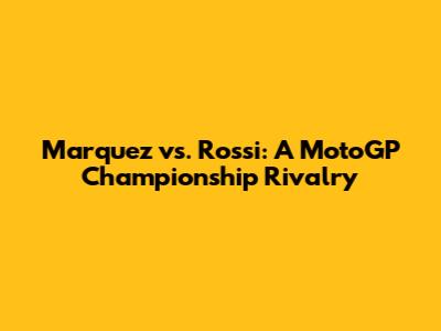 Marquez vs. Rossi: A MotoGP Championship Rivalry