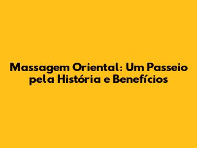 Massagem Oriental: Um Passeio pela História e Benefícios