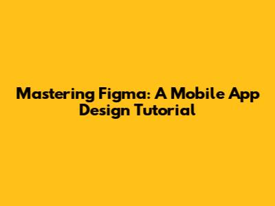 Mastering Figma: A Mobile App Design Tutorial