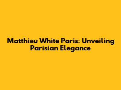 Matthieu White Paris: Unveiling Parisian Elegance