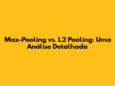 Max-Pooling vs. L2 Pooling: Uma Análise Detalhada