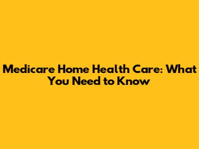 Medicare Home Health Care: What You Need to Know
