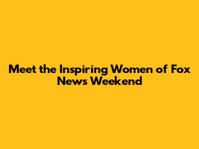 Meet the Inspiring Women of Fox News Weekend