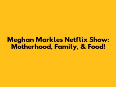 Meghan Markle's Netflix Show: Motherhood, Family, & Food!