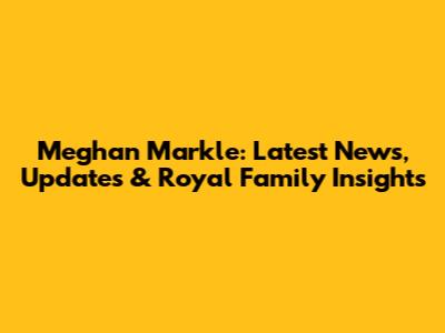 Meghan Markle: Latest News, Updates & Royal Family Insights