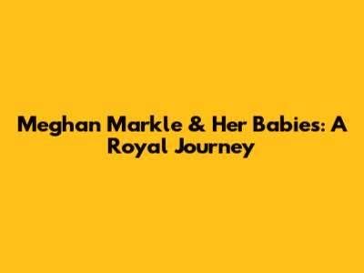 Meghan Markle & Her Babies: A Royal Journey