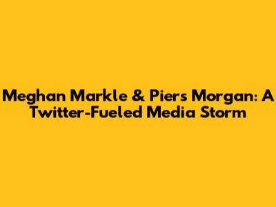 Meghan Markle & Piers Morgan: A Twitter-Fueled Media Storm