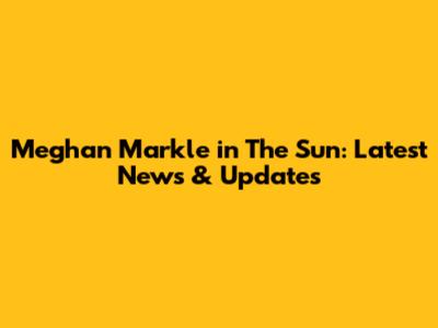 Meghan Markle in The Sun: Latest News & Updates