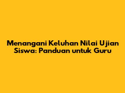 Menangani Keluhan Nilai Ujian Siswa: Panduan untuk Guru