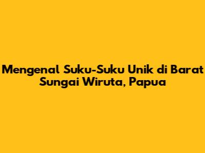 Mengenal Suku-Suku Unik di Barat Sungai Wiruta, Papua