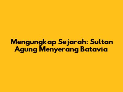 Mengungkap Sejarah: Sultan Agung Menyerang Batavia