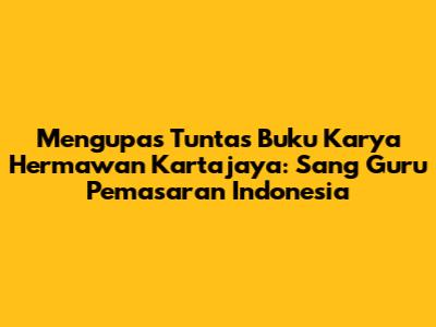 Mengupas Tuntas Buku Karya Hermawan Kartajaya: Sang Guru Pemasaran Indonesia