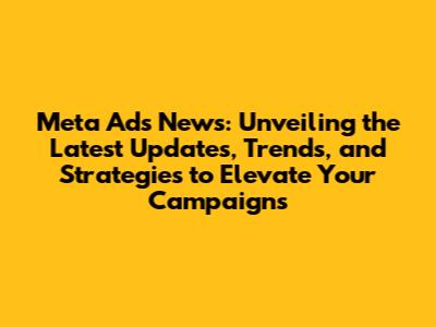 Meta Ads News: Unveiling the Latest Updates, Trends, and Strategies to Elevate Your Campaigns