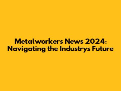 Metalworkers' News 2024: Navigating the Industry's Future
